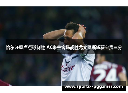 恰尔汗奥卢点球制胜 AC米兰客场战胜尤文图斯斩获宝贵三分