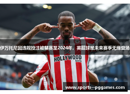 伊万托尼因违规投注被禁赛至2024年，英超球星未来赛季无缘登场