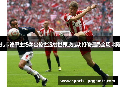 扎卡德甲主场轰出惊世远射世界波成功打破僵局全场沸腾