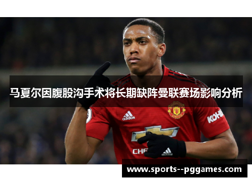 马夏尔因腹股沟手术将长期缺阵曼联赛场影响分析